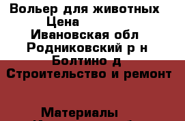 Вольер для животных › Цена ­ 17 500 - Ивановская обл., Родниковский р-н, Болтино д. Строительство и ремонт » Материалы   . Ивановская обл.